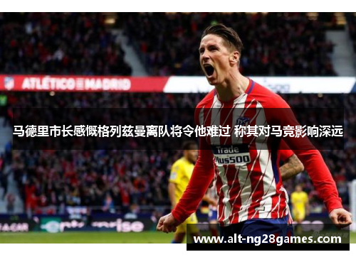 马德里市长感慨格列兹曼离队将令他难过 称其对马竞影响深远
