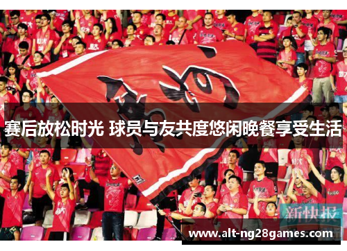 赛后放松时光 球员与友共度悠闲晚餐享受生活