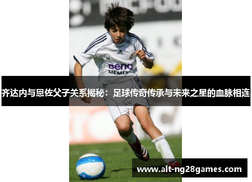 齐达内与恩佐父子关系揭秘：足球传奇传承与未来之星的血脉相连